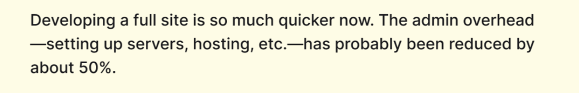 Developing a full site is so much quicker now. The admin overhead, setting up servers, hosting, etc., has probably been reduced by about 50%.