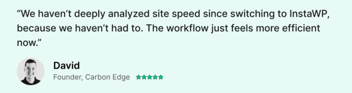 “We haven’t deeply analyzed site speed since switching to InstaWP, because we haven’t had to. The workflow just feels more efficient now.” David